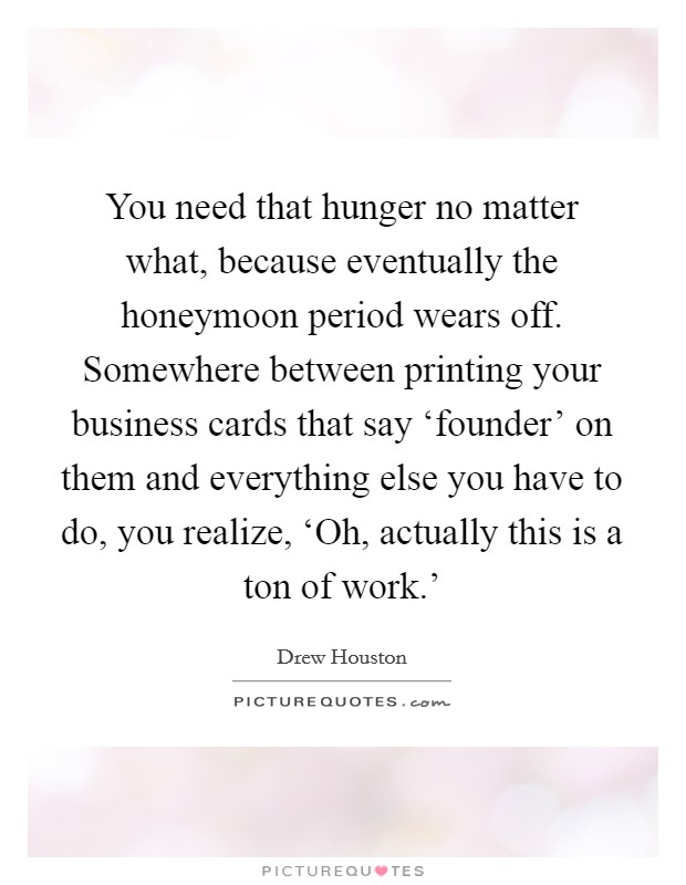 You need that hunger no matter what, because eventually the honeymoon period wears off. Somewhere between printing your business cards that say ‘founder' on them and everything else you have to do, you realize, ‘Oh, actually this is a ton of work.' Picture Quote #1