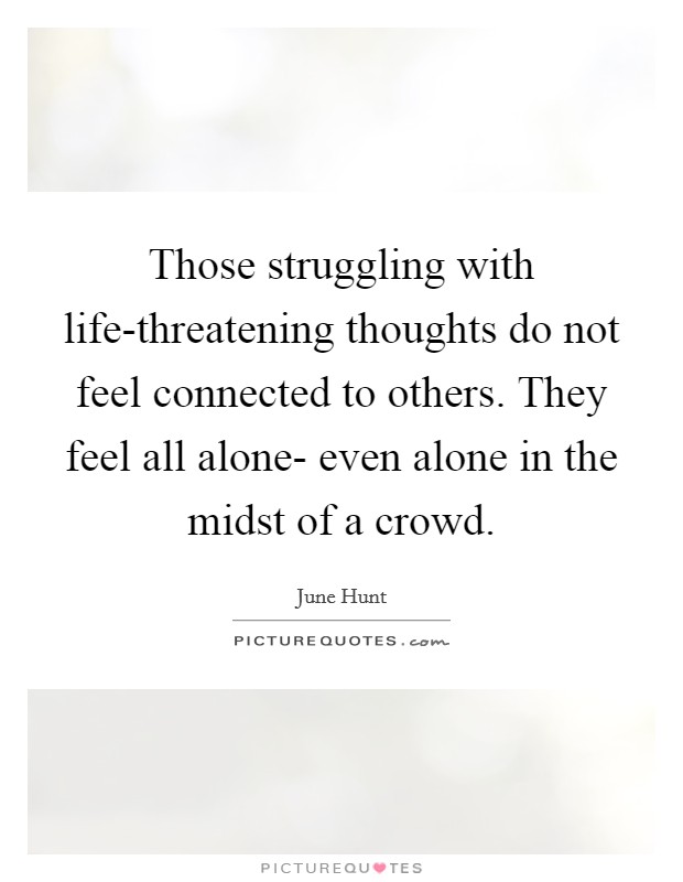 Those struggling with life-threatening thoughts do not feel connected to others. They feel all alone- even alone in the midst of a crowd Picture Quote #1