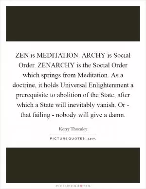 ZEN is MEDITATION. ARCHY is Social Order. ZENARCHY is the Social Order which springs from Meditation. As a doctrine, it holds Universal Enlightenment a prerequisite to abolition of the State, after which a State will inevitably vanish. Or - that failing - nobody will give a damn Picture Quote #1
