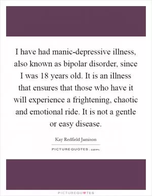 I have had manic-depressive illness, also known as bipolar disorder, since I was 18 years old. It is an illness that ensures that those who have it will experience a frightening, chaotic and emotional ride. It is not a gentle or easy disease Picture Quote #1