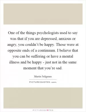 One of the things psychologists used to say was that if you are depressed, anxious or angry, you couldn’t be happy. Those were at opposite ends of a continuum. I believe that you can be suffering or have a mental illness and be happy - just not in the same moment that you’re sad Picture Quote #1