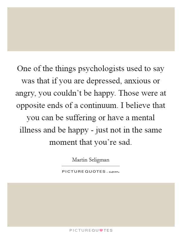 One of the things psychologists used to say was that if you are depressed, anxious or angry, you couldn't be happy. Those were at opposite ends of a continuum. I believe that you can be suffering or have a mental illness and be happy - just not in the same moment that you're sad Picture Quote #1