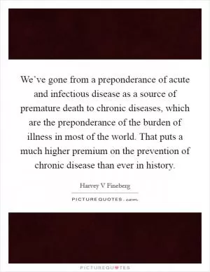 We’ve gone from a preponderance of acute and infectious disease as a source of premature death to chronic diseases, which are the preponderance of the burden of illness in most of the world. That puts a much higher premium on the prevention of chronic disease than ever in history Picture Quote #1