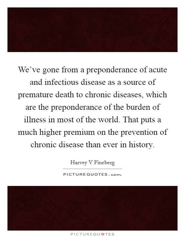 We’ve gone from a preponderance of acute and infectious disease as a source of premature death to chronic diseases, which are the preponderance of the burden of illness in most of the world. That puts a much higher premium on the prevention of chronic disease than ever in history Picture Quote #1