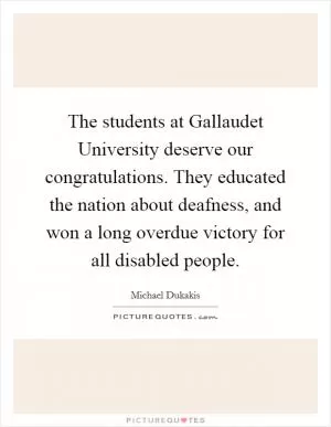 The students at Gallaudet University deserve our congratulations. They educated the nation about deafness, and won a long overdue victory for all disabled people Picture Quote #1