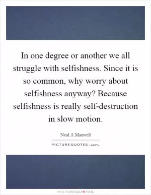 In one degree or another we all struggle with selfishness. Since it is so common, why worry about selfishness anyway? Because selfishness is really self-destruction in slow motion Picture Quote #1