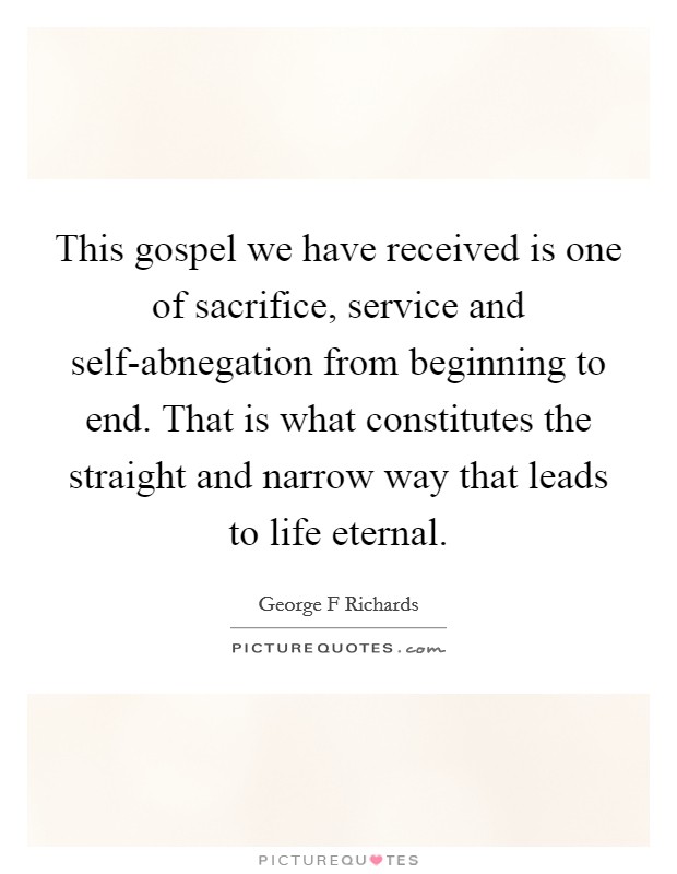 This gospel we have received is one of sacrifice, service and self-abnegation from beginning to end. That is what constitutes the straight and narrow way that leads to life eternal Picture Quote #1