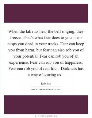 When the lab rats hear the bell ringing, they freeze. That’s what fear does to you - fear stops you dead in your tracks. Fear can keep you from harm, but fear can also rob you of your potential. Fear can rob you of an experience. Fear can rob you of happiness. Fear can rob you of real life... Darkness has a way of scaring us Picture Quote #1