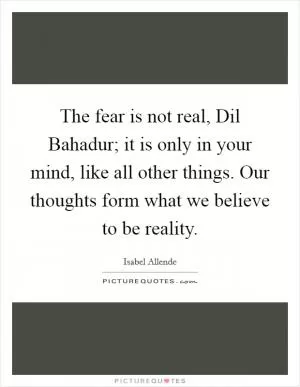 The fear is not real, Dil Bahadur; it is only in your mind, like all other things. Our thoughts form what we believe to be reality Picture Quote #1