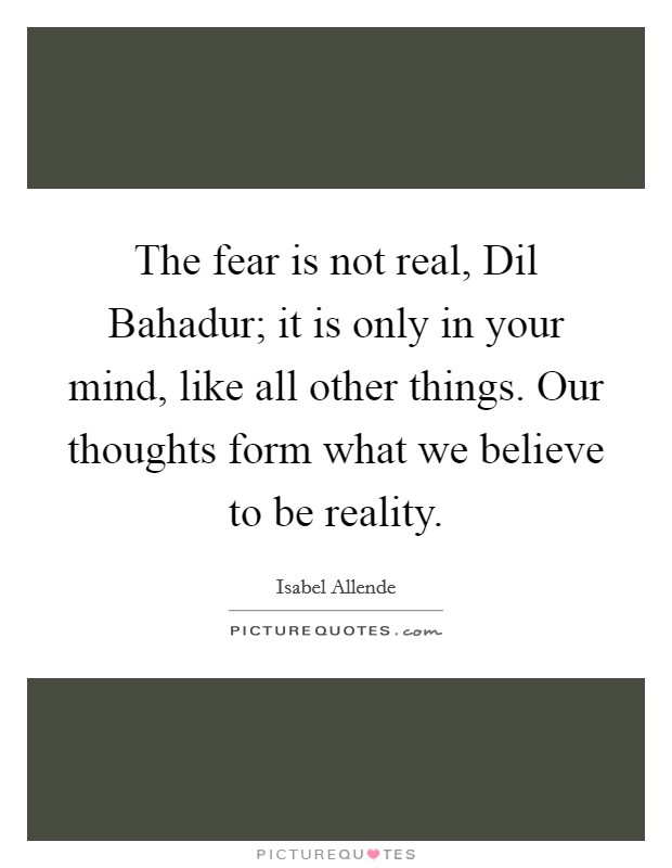 The fear is not real, Dil Bahadur; it is only in your mind, like all other things. Our thoughts form what we believe to be reality Picture Quote #1