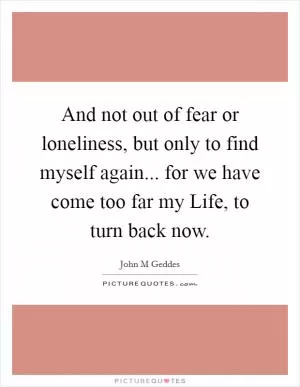 And not out of fear or loneliness, but only to find myself again... for we have come too far my Life, to turn back now Picture Quote #1