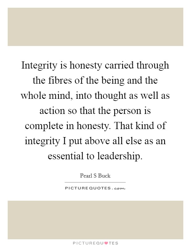 Integrity is honesty carried through the fibres of the being and the whole mind, into thought as well as action so that the person is complete in honesty. That kind of integrity I put above all else as an essential to leadership Picture Quote #1