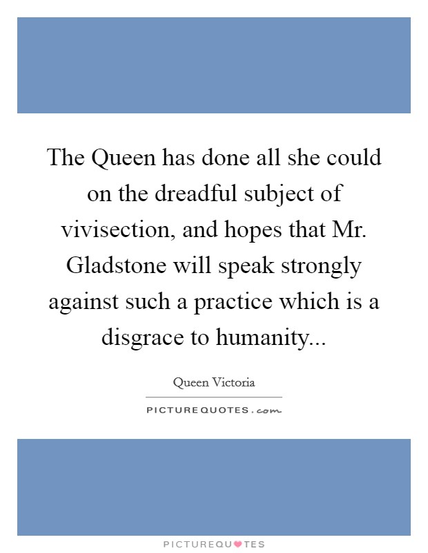 The Queen has done all she could on the dreadful subject of vivisection, and hopes that Mr. Gladstone will speak strongly against such a practice which is a disgrace to humanity Picture Quote #1