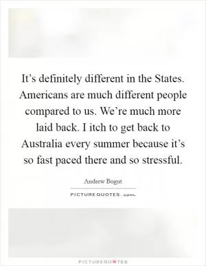 It’s definitely different in the States. Americans are much different people compared to us. We’re much more laid back. I itch to get back to Australia every summer because it’s so fast paced there and so stressful Picture Quote #1