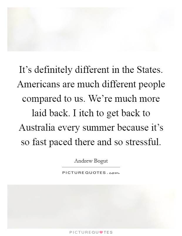 It's definitely different in the States. Americans are much different people compared to us. We're much more laid back. I itch to get back to Australia every summer because it's so fast paced there and so stressful Picture Quote #1