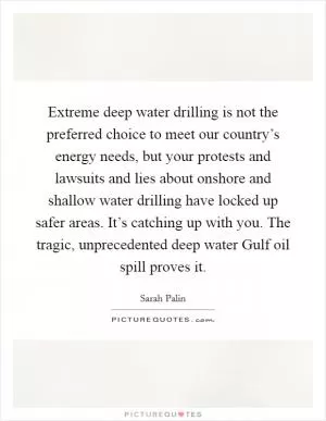 Extreme deep water drilling is not the preferred choice to meet our country’s energy needs, but your protests and lawsuits and lies about onshore and shallow water drilling have locked up safer areas. It’s catching up with you. The tragic, unprecedented deep water Gulf oil spill proves it Picture Quote #1