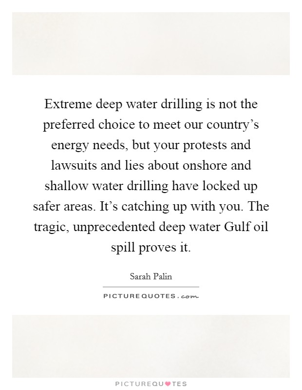 Extreme deep water drilling is not the preferred choice to meet our country's energy needs, but your protests and lawsuits and lies about onshore and shallow water drilling have locked up safer areas. It's catching up with you. The tragic, unprecedented deep water Gulf oil spill proves it Picture Quote #1