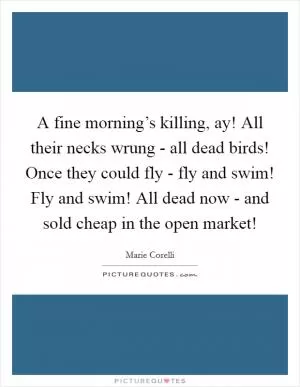 A fine morning’s killing, ay! All their necks wrung - all dead birds! Once they could fly - fly and swim! Fly and swim! All dead now - and sold cheap in the open market! Picture Quote #1