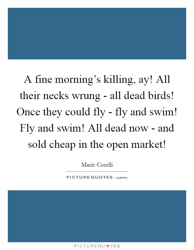 A fine morning's killing, ay! All their necks wrung - all dead birds! Once they could fly - fly and swim! Fly and swim! All dead now - and sold cheap in the open market! Picture Quote #1