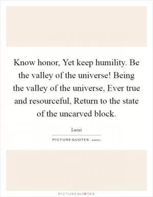 Know honor, Yet keep humility. Be the valley of the universe! Being the valley of the universe, Ever true and resourceful, Return to the state of the uncarved block Picture Quote #1