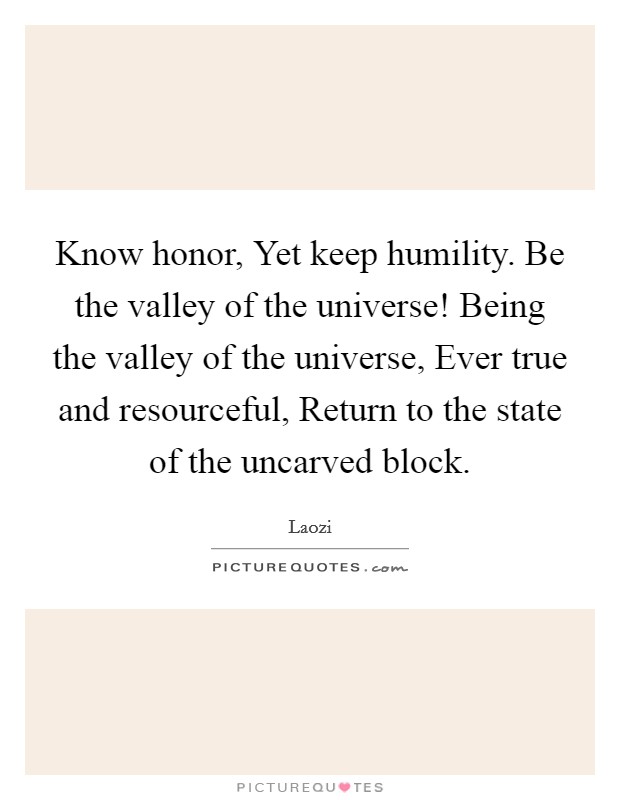 Know honor, Yet keep humility. Be the valley of the universe! Being the valley of the universe, Ever true and resourceful, Return to the state of the uncarved block Picture Quote #1
