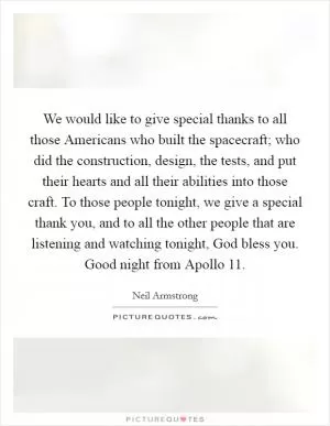 We would like to give special thanks to all those Americans who built the spacecraft; who did the construction, design, the tests, and put their hearts and all their abilities into those craft. To those people tonight, we give a special thank you, and to all the other people that are listening and watching tonight, God bless you. Good night from Apollo 11 Picture Quote #1