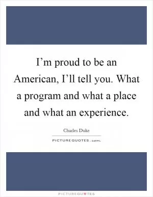 I’m proud to be an American, I’ll tell you. What a program and what a place and what an experience Picture Quote #1