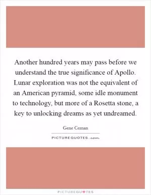 Another hundred years may pass before we understand the true significance of Apollo. Lunar exploration was not the equivalent of an American pyramid, some idle monument to technology, but more of a Rosetta stone, a key to unlocking dreams as yet undreamed Picture Quote #1