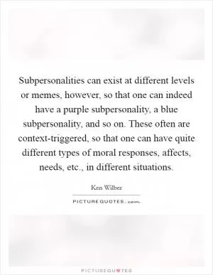 Subpersonalities can exist at different levels or memes, however, so that one can indeed have a purple subpersonality, a blue subpersonality, and so on. These often are context-triggered, so that one can have quite different types of moral responses, affects, needs, etc., in different situations Picture Quote #1
