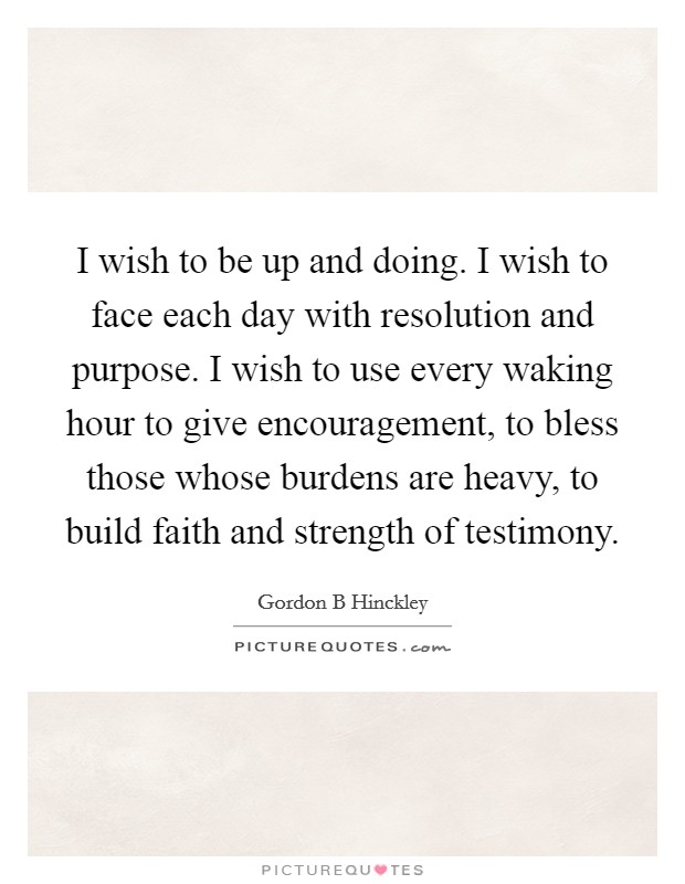 I wish to be up and doing. I wish to face each day with resolution and purpose. I wish to use every waking hour to give encouragement, to bless those whose burdens are heavy, to build faith and strength of testimony Picture Quote #1
