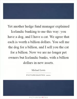 Yet another hedge fund manager explained Icelandic banking to me this way: you have a dog, and I have a cat. We agree that each is worth a billion dollars. You sell me the dog for a billion, and I sell you the cat for a billion. Now we are no longer pet owners but Icelandic banks, with a billion dollars in new assets Picture Quote #1