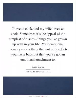 I love to cook, and my wife loves to cook. Sometimes it’s the appeal of the simplest of dishes - things you’ve grown up with in your life. Your emotional memory - something that not only affects your taste buds but that you’ve got an emotional attachment to Picture Quote #1