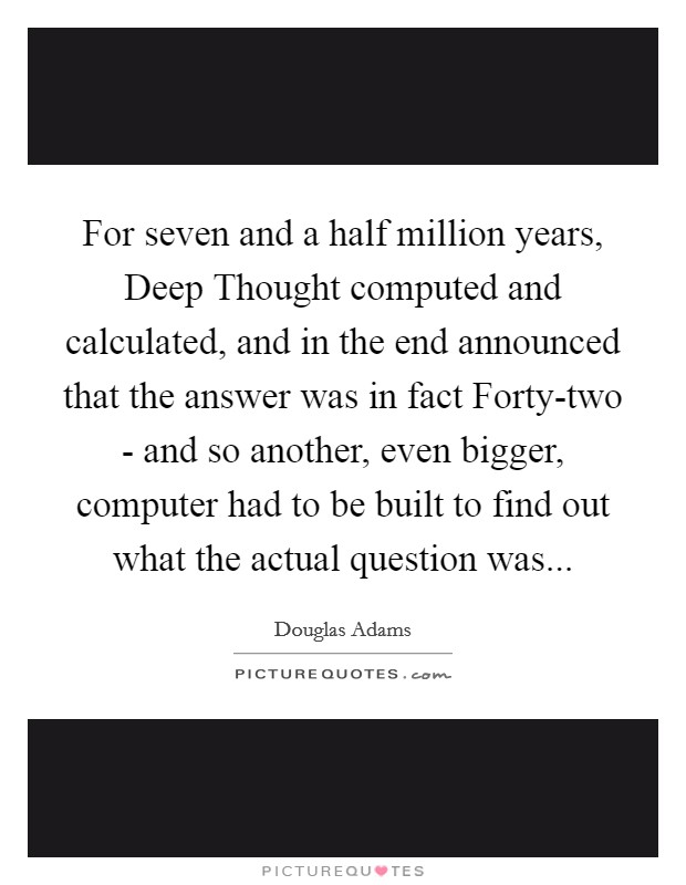 For seven and a half million years, Deep Thought computed and calculated, and in the end announced that the answer was in fact Forty-two - and so another, even bigger, computer had to be built to find out what the actual question was Picture Quote #1