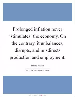 Prolonged inflation never ‘stimulates’ the economy. On the contrary, it unbalances, disrupts, and misdirects production and employment Picture Quote #1