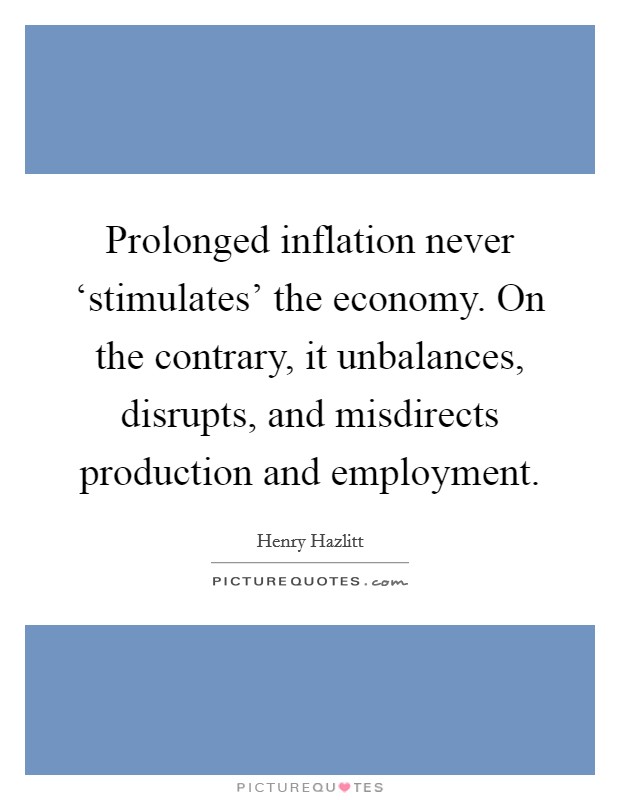 Prolonged inflation never ‘stimulates' the economy. On the contrary, it unbalances, disrupts, and misdirects production and employment Picture Quote #1