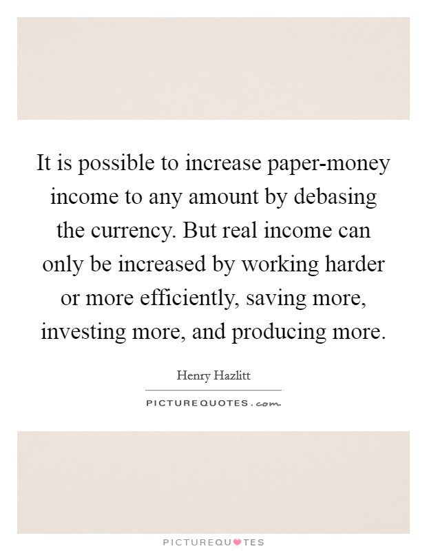 It is possible to increase paper-money income to any amount by debasing the currency. But real income can only be increased by working harder or more efficiently, saving more, investing more, and producing more Picture Quote #1