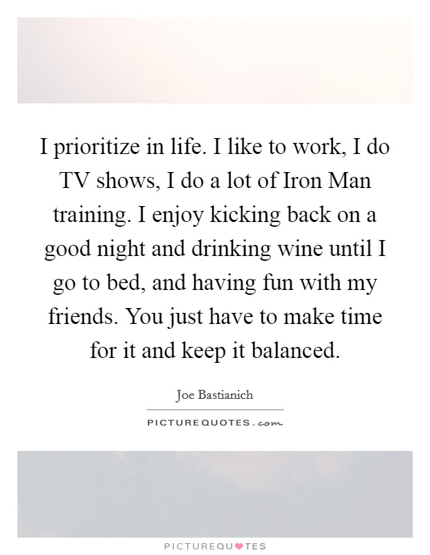 I prioritize in life. I like to work, I do TV shows, I do a lot of Iron Man training. I enjoy kicking back on a good night and drinking wine until I go to bed, and having fun with my friends. You just have to make time for it and keep it balanced Picture Quote #1