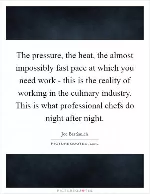 The pressure, the heat, the almost impossibly fast pace at which you need work - this is the reality of working in the culinary industry. This is what professional chefs do night after night Picture Quote #1