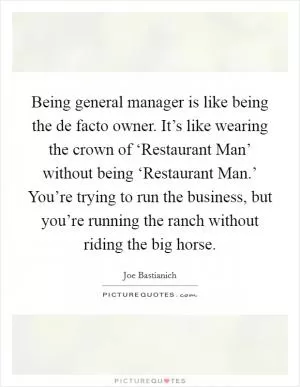 Being general manager is like being the de facto owner. It’s like wearing the crown of ‘Restaurant Man’ without being ‘Restaurant Man.’ You’re trying to run the business, but you’re running the ranch without riding the big horse Picture Quote #1