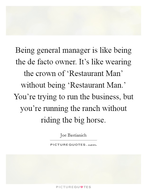 Being general manager is like being the de facto owner. It's like wearing the crown of ‘Restaurant Man' without being ‘Restaurant Man.' You're trying to run the business, but you're running the ranch without riding the big horse Picture Quote #1