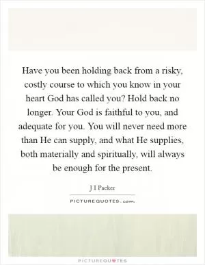 Have you been holding back from a risky, costly course to which you know in your heart God has called you? Hold back no longer. Your God is faithful to you, and adequate for you. You will never need more than He can supply, and what He supplies, both materially and spiritually, will always be enough for the present Picture Quote #1