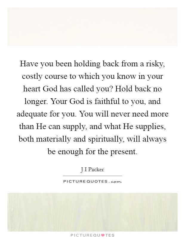 Have you been holding back from a risky, costly course to which you know in your heart God has called you? Hold back no longer. Your God is faithful to you, and adequate for you. You will never need more than He can supply, and what He supplies, both materially and spiritually, will always be enough for the present Picture Quote #1