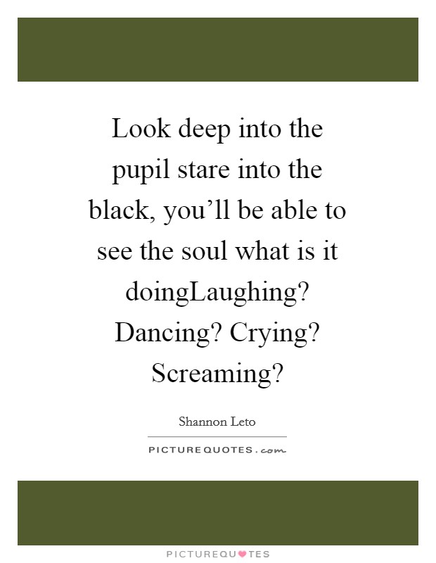 Look deep into the pupil stare into the black, you'll be able to see the soul what is it doingLaughing? Dancing? Crying? Screaming? Picture Quote #1