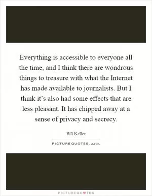 Everything is accessible to everyone all the time, and I think there are wondrous things to treasure with what the Internet has made available to journalists. But I think it’s also had some effects that are less pleasant. It has chipped away at a sense of privacy and secrecy Picture Quote #1
