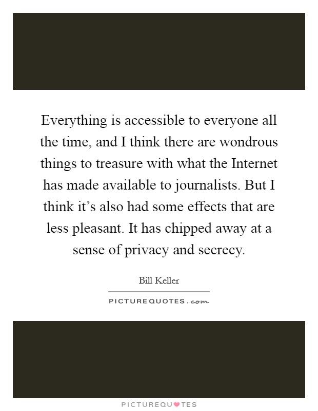 Everything is accessible to everyone all the time, and I think there are wondrous things to treasure with what the Internet has made available to journalists. But I think it's also had some effects that are less pleasant. It has chipped away at a sense of privacy and secrecy Picture Quote #1