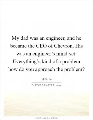 My dad was an engineer, and he became the CEO of Chevron. His was an engineer’s mind-set: Everything’s kind of a problem how do you approach the problem? Picture Quote #1