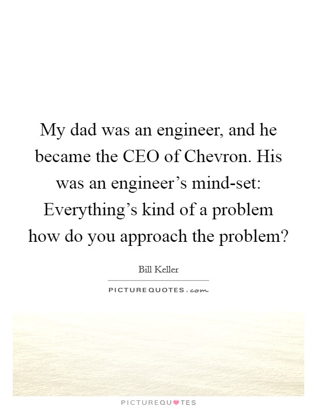My dad was an engineer, and he became the CEO of Chevron. His was an engineer's mind-set: Everything's kind of a problem how do you approach the problem? Picture Quote #1