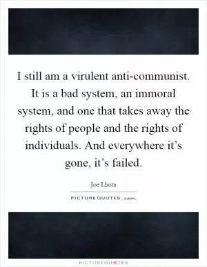 I still am a virulent anti-communist. It is a bad system, an immoral system, and one that takes away the rights of people and the rights of individuals. And everywhere it’s gone, it’s failed Picture Quote #1