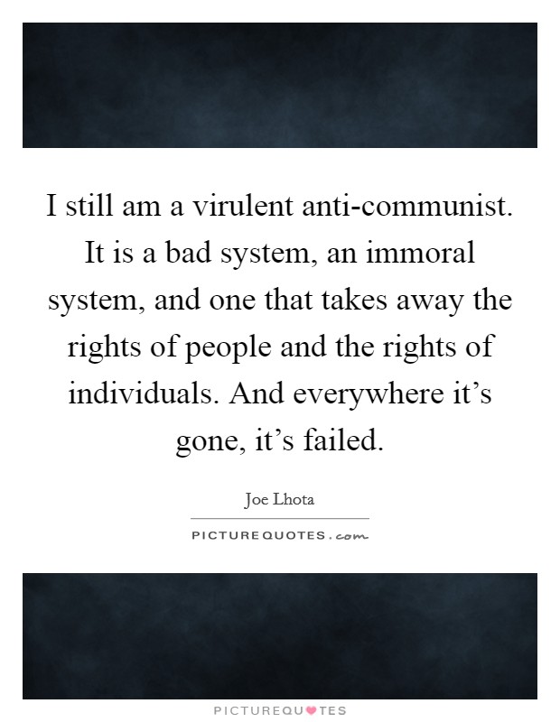 I still am a virulent anti-communist. It is a bad system, an immoral system, and one that takes away the rights of people and the rights of individuals. And everywhere it's gone, it's failed Picture Quote #1