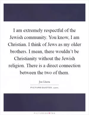 I am extremely respectful of the Jewish community. You know, I am Christian. I think of Jews as my older brothers. I mean, there wouldn’t be Christianity without the Jewish religion. There is a direct connection between the two of them Picture Quote #1